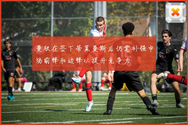 曼联在签下蒂莱曼斯后仍需补强中场前锋和边锋以提升竞争力