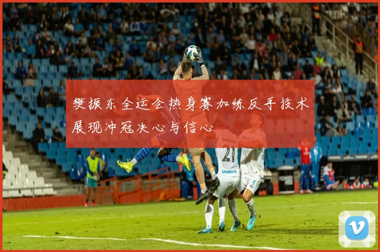 樊振东全运会热身赛加练反手技术展现冲冠决心与信心