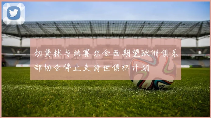 切费林与纳赛尔会面期望欧洲俱乐部协会停止支持世俱杯计划