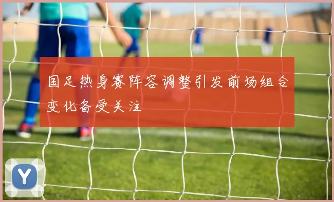 国足热身赛阵容调整引发前场组合变化备受关注