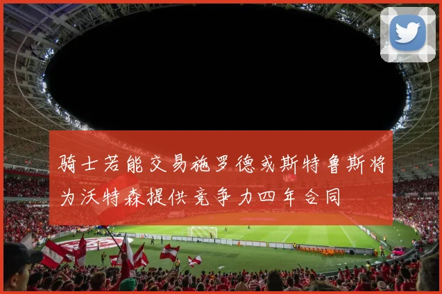 骑士若能交易施罗德或斯特鲁斯将为沃特森提供竞争力四年合同