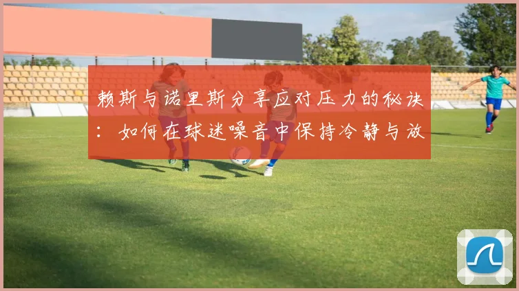 赖斯与诺里斯分享应对压力的秘诀：如何在球迷噪音中保持冷静与放松