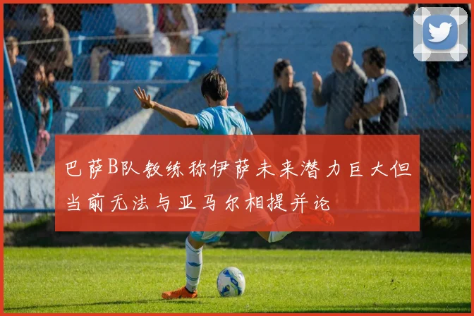 巴萨B队教练称伊萨未来潜力巨大但当前无法与亚马尔相提并论