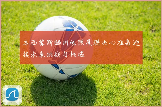 本西蒙斯晒训练照展现决心准备迎接未来挑战与机遇
