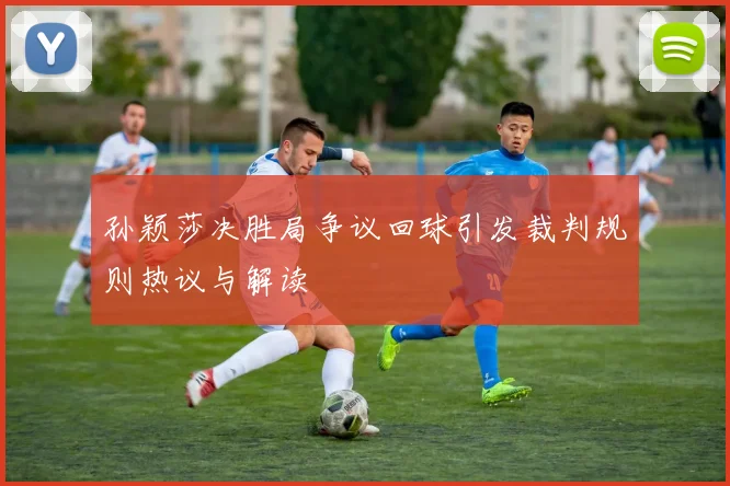 孙颖莎决胜局争议回球引发裁判规则热议与解读
