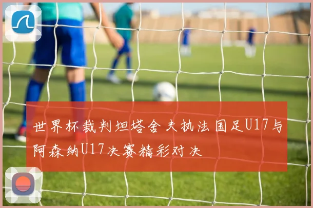 世界杯裁判坦塔舍夫执法国足U17与阿森纳U17决赛精彩对决