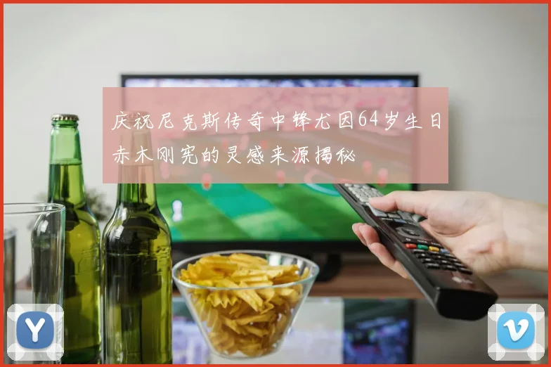 庆祝尼克斯传奇中锋尤因64岁生日赤木刚宪的灵感来源揭秘