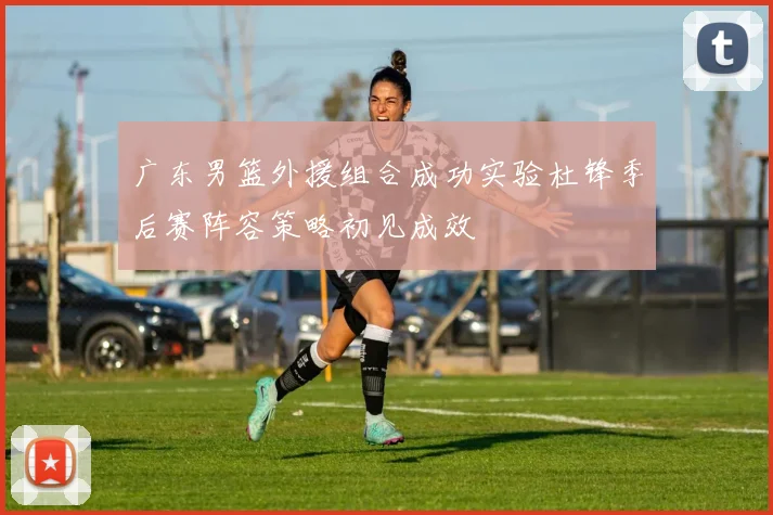广东男篮外援组合成功实验杜锋季后赛阵容策略初见成效