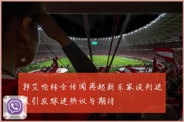 郭艾伦转会传闻再起新东家谈判进展引发球迷热议与期待