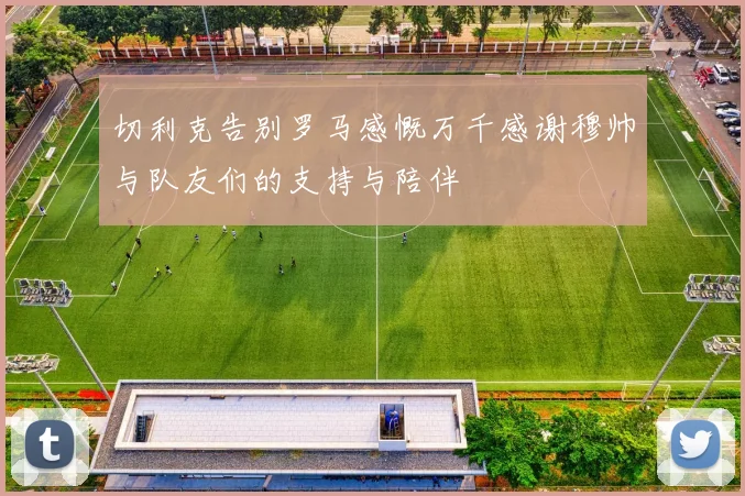 切利克告别罗马感慨万千感谢穆帅与队友们的支持与陪伴