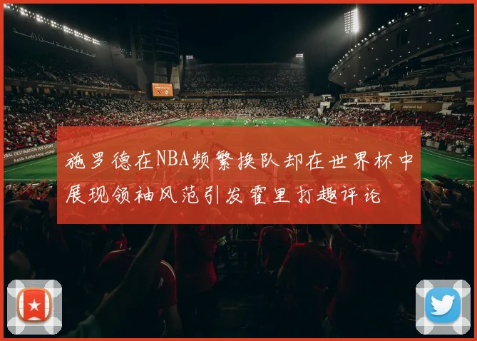 施罗德在NBA频繁换队却在世界杯中展现领袖风范引发霍里打趣评论